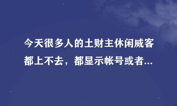 今天很多人的土财主休闲威客都上不去，都显示帐号或者密码错误，为什么啊？这要怎么办