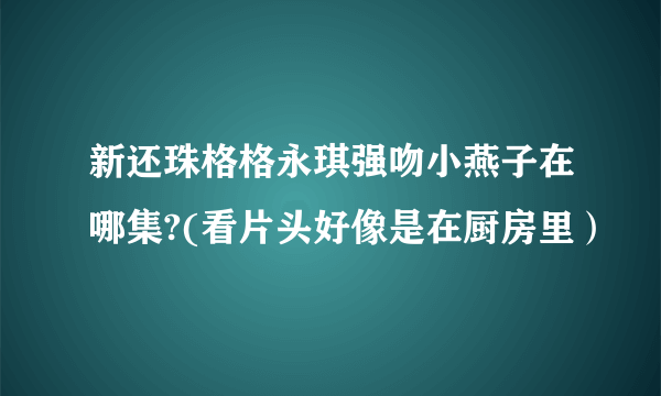 新还珠格格永琪强吻小燕子在哪集?(看片头好像是在厨房里）