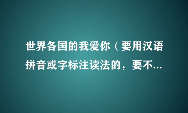 世界各国的我爱你（要用汉语拼音或字标注读法的，要不懂外语也能说出来）