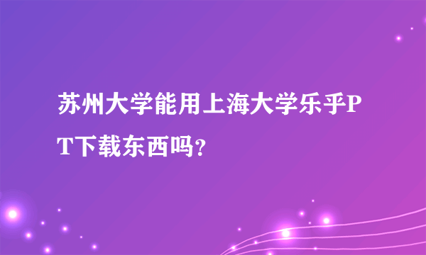 苏州大学能用上海大学乐乎PT下载东西吗？