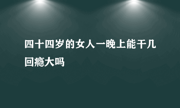 四十四岁的女人一晚上能干几回瘾大吗