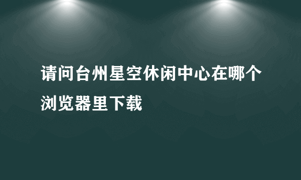 请问台州星空休闲中心在哪个浏览器里下载