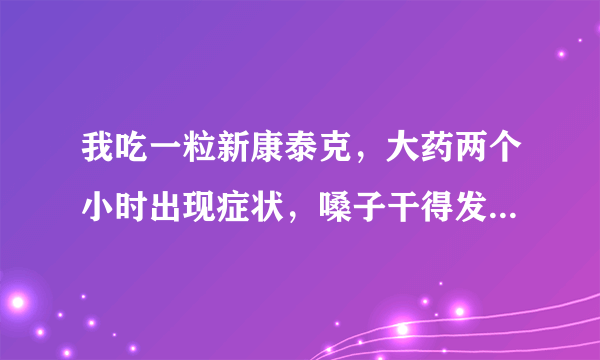 我吃一粒新康泰克，大药两个小时出现症状，嗓子干得发火，心里难受，头又晕又痛，结果等四个小时过候，眼