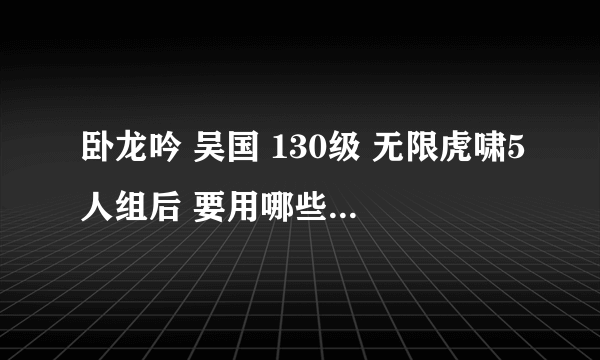 卧龙吟 吴国 130级 无限虎啸5人组后 要用哪些将 谁是主力输出 尽量详细些 好的给20分