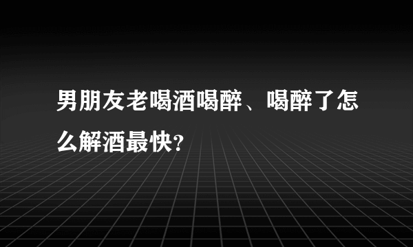 男朋友老喝酒喝醉、喝醉了怎么解酒最快？