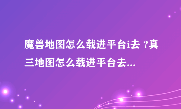 魔兽地图怎么载进平台i去 ?真三地图怎么载进平台去 ?我用的是掌门人对战平台，图我已经载到桌面了