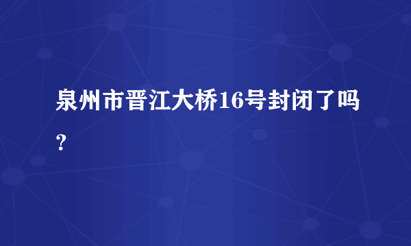 泉州市晋江大桥16号封闭了吗？