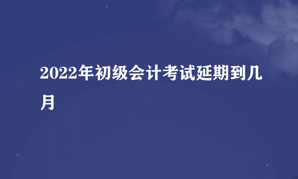 2022年初级会计考试延期到几月