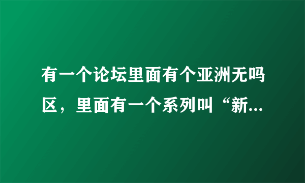 有一个论坛里面有个亚洲无吗区，里面有一个系列叫“新配信”。能把这个论坛给我吗？谢谢