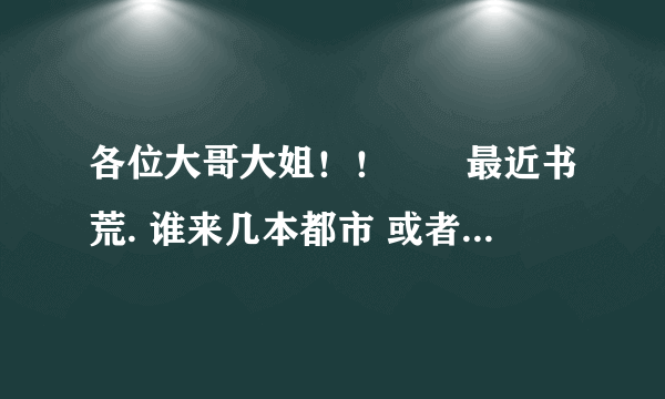 各位大哥大姐！！　　最近书荒. 谁来几本都市 或者玄幻的. 不要YY的