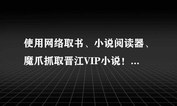 使用网络取书、小说阅读器、魔爪抓取晋江VIP小说！谁帮我解决抓文难的问题，我加100！！！