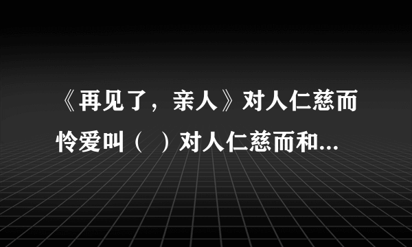 《再见了，亲人》对人仁慈而怜爱叫（ ）对人仁慈而和善叫（ ）对人和蔼而安详叫（ ）对人仁慈而悲悯叫