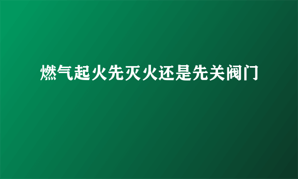 燃气起火先灭火还是先关阀门