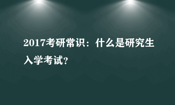 2017考研常识：什么是研究生入学考试？