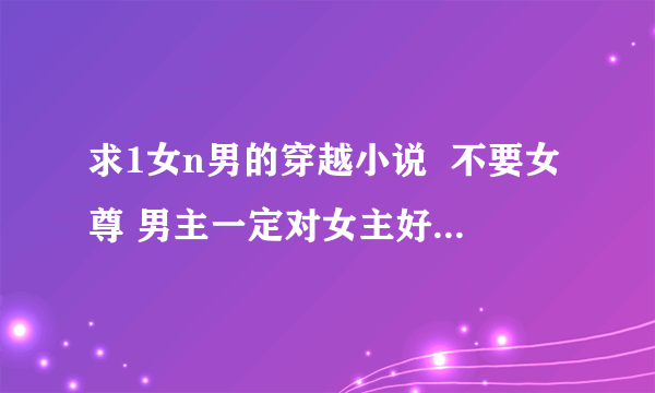 求1女n男的穿越小说  不要女尊 男主一定对女主好 女主要漂亮的，  一定推荐你看过的哦