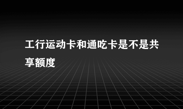 工行运动卡和通吃卡是不是共享额度