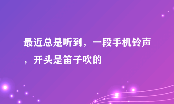 最近总是听到，一段手机铃声，开头是笛子吹的