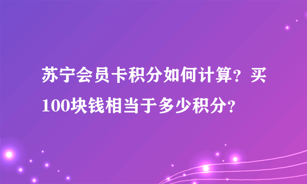 苏宁会员卡积分如何计算？买100块钱相当于多少积分？