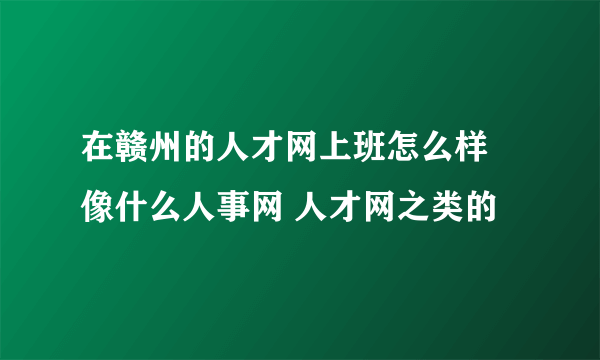 在赣州的人才网上班怎么样 像什么人事网 人才网之类的