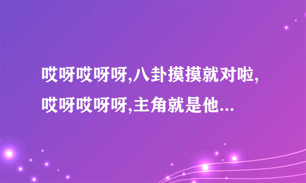 哎呀哎呀呀,八卦摸摸就对啦,哎呀哎呀呀,主角就是他。是什么歌