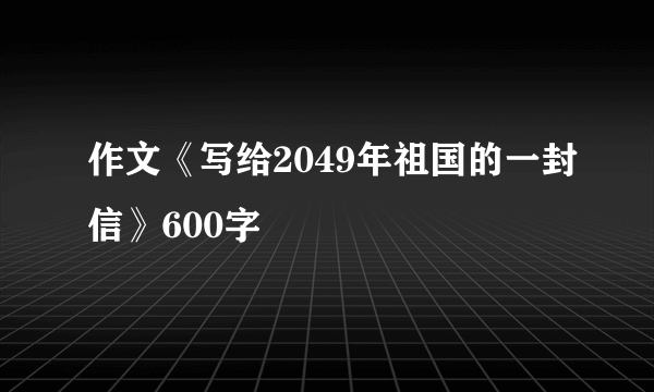 作文《写给2049年祖国的一封信》600字