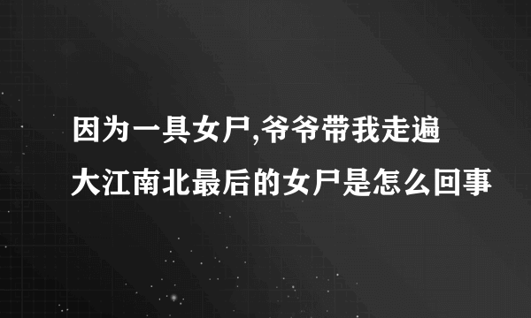 因为一具女尸,爷爷带我走遍大江南北最后的女尸是怎么回事