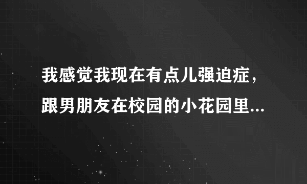 我感觉我现在有点儿强迫症，跟男朋友在校园的小花园里亲亲摸摸，总感觉被人拍到。每天都想，很痛苦。但是