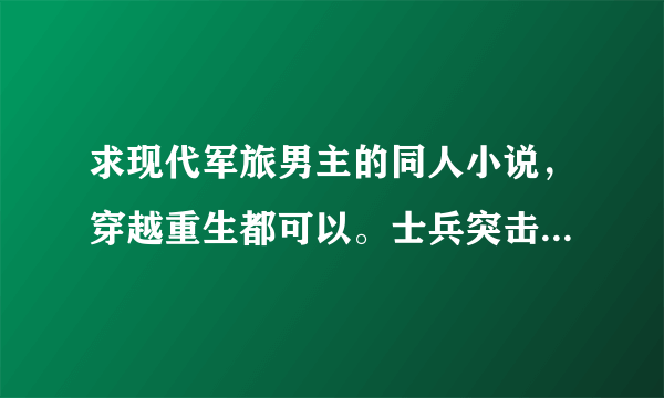 求现代军旅男主的同人小说，穿越重生都可以。士兵突击同人，我是特种兵同人。火蓝刀锋同人，