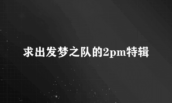 求出发梦之队的2pm特辑