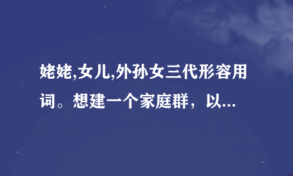 姥姥,女儿,外孙女三代形容用词。想建一个家庭群，以故的姥姥，和四个怀念她的四个女儿，还有第三代三个