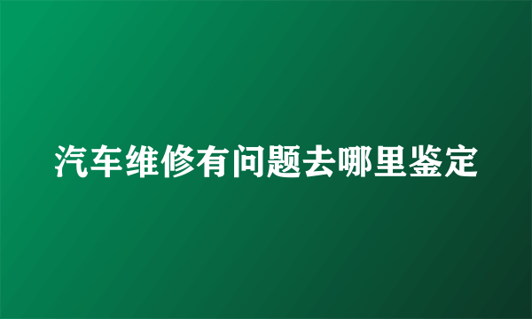 汽车维修有问题去哪里鉴定