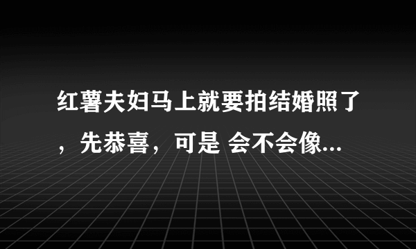 红薯夫妇马上就要拍结婚照了，先恭喜，可是 会不会像亚当夫妇那样，拍完结婚照，不久，就下车了....