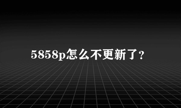 5858p怎么不更新了？