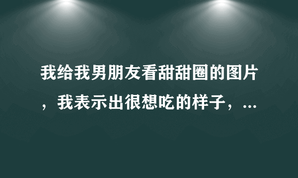 我给我男朋友看甜甜圈的图片，我表示出很想吃的样子，他和我说，你老是给我看干嘛，我又不要吃，你怎么看