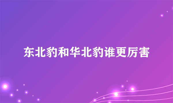 东北豹和华北豹谁更厉害