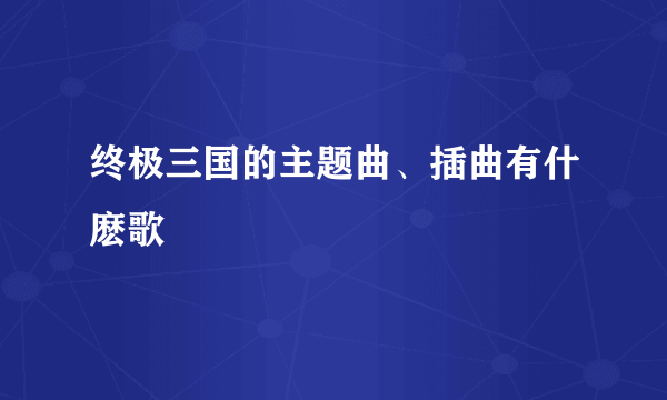 终极三国的主题曲、插曲有什麽歌