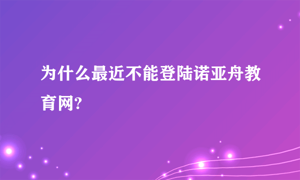 为什么最近不能登陆诺亚舟教育网?