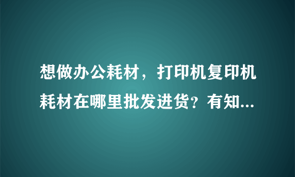 想做办公耗材，打印机复印机耗材在哪里批发进货？有知道的吗？