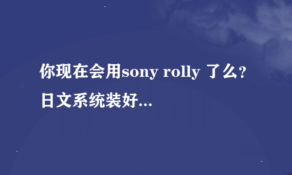 你现在会用sony rolly 了么？日文系统装好后就可以么？教一下我吧