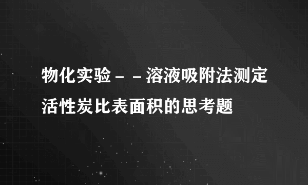 物化实验－－溶液吸附法测定活性炭比表面积的思考题