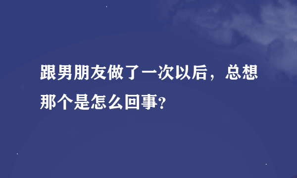 跟男朋友做了一次以后，总想那个是怎么回事？