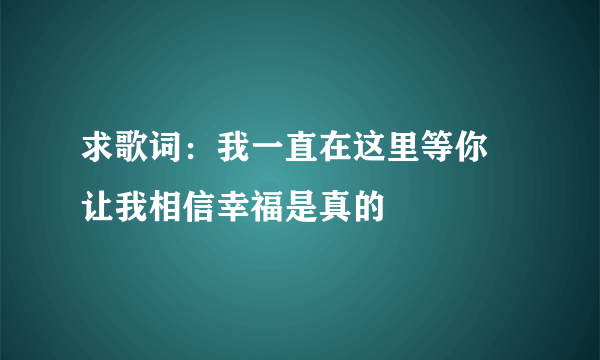 求歌词：我一直在这里等你 让我相信幸福是真的