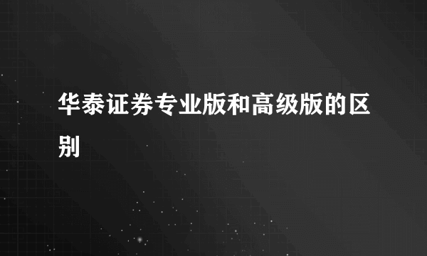 华泰证券专业版和高级版的区别