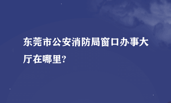 东莞市公安消防局窗口办事大厅在哪里?