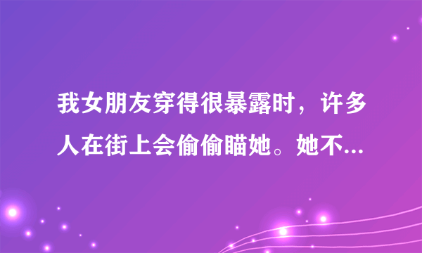 我女朋友穿得很暴露时，许多人在街上会偷偷瞄她。她不想那么多人看可我倒觉得没什么。请问我是有问题吗？