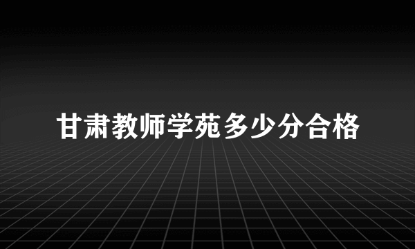 甘肃教师学苑多少分合格