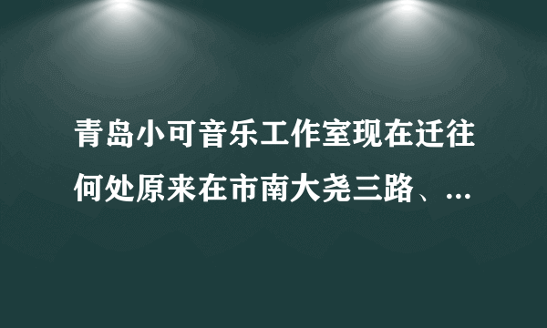 青岛小可音乐工作室现在迁往何处原来在市南大尧三路、现在迁往何处？