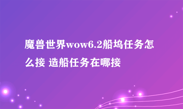 魔兽世界wow6.2船坞任务怎么接 造船任务在哪接