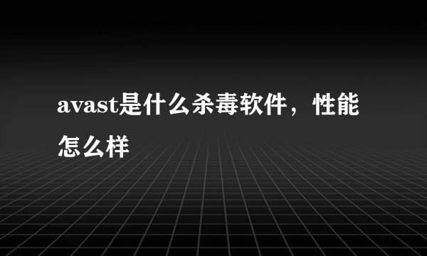 avast是什么杀毒软件，性能怎么样