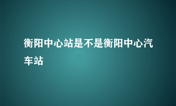 衡阳中心站是不是衡阳中心汽车站